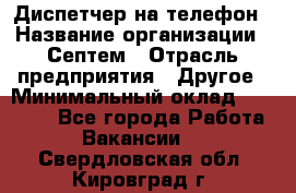 Диспетчер на телефон › Название организации ­ Септем › Отрасль предприятия ­ Другое › Минимальный оклад ­ 23 000 - Все города Работа » Вакансии   . Свердловская обл.,Кировград г.